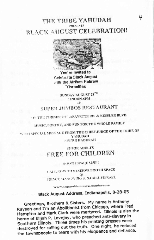 THE TRIBE YAHUDAH  RESTNTS  RLACK AUGUST CELEBRATION!  Selebrate Black August ith the Afrikan Hebrew Yisraelites  SUNDAY AUGUST28™ 1INOON-6PM  AURANT  BLYD.  SUPER JUMBOS R  MUV OF LAFAVETTE RD. & K  MUSIC, POETRY, AND FUN FOR THE WHOLE FAMILY  FRROM THE CHIEF JUDGE. OF THE TRIBE OF VAHUDAI SISTRR HADURATE  T SPECIAL AESSAG  SSFORADULTS  FREY FOR CHILDREN  BOOTISPACE 25  (A1, NOW TO RFSEIRVE BOOTH SPACE A PRINCE MANGWIRG A SADIRIYISRAEL  W Lerprsibeem oot com  Black August Address, Indianapolis, 8-28-05  Greetings, Brothers & Sisters. My name is Anthony Rayson and I’m an Abolitionist from Chicago, where Fred Hampton and Mark Clark were martyred. Tiinois is also the home of Elifah P. Lovejoy, who preached anti-slavery in Southern Tllinois. Three times his printing presses were destroyed for calling out the truth. One night, he reduced the townspeople to tears with his eloquence and defiance. 
